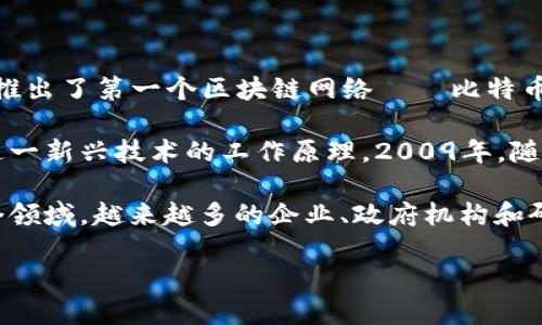 区块链技术起源于2008年。其基础概念最初由一位化名为中本聪（Satoshi Nakamoto）的个体或团体提出，并在2009年推出了第一个区块链网络——比特币。这一技术的核心是去中心化、透明性和安全性，旨在为数字货币提供一个没有中央管理机构而仍能进行可信交易的环境。

区块链的起源与比特币密不可分。中本聪在2008年发布的白皮书《比特币：一种点对点的电子现金系统》中，详细描述了这一新兴技术的工作原理。2009年，随着比特币的诞生，区块链作为其底层技术正式进入公众视野。

自那时起，区块链技术逐渐发展，应用范围从单一的数字货币扩展到供应链管理、智能合约、金融服务、数字身份验证等多个领域。越来越多的企业、政府机构和研究机构开始探索区块链的潜力，使其在全球范围内得到普及。

如需了解更多关于区块链的发展历程、应用场景及未来趋势，请提出您感兴趣的问题。
