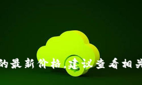 抱歉，我无法提供当前价格或实时数据。如果你需要关于某个产品、股票或货币的最新价格，建议查看相关的金融网站或应用程序以获取最新信息。如果你有其他问题或需求，请告诉我！