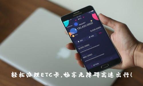 轻松办理ETC卡，畅享无障碍高速出行！