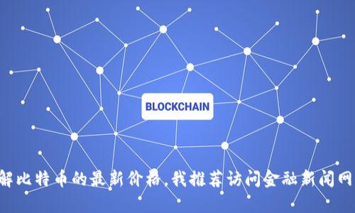 抱歉，我无法提供实时数据或当前的比特币价格。如果你想了解比特币的最新价格，我推荐访问金融新闻网站、加密货币交易所或市场追踪应用程序，以获取最新的信息。