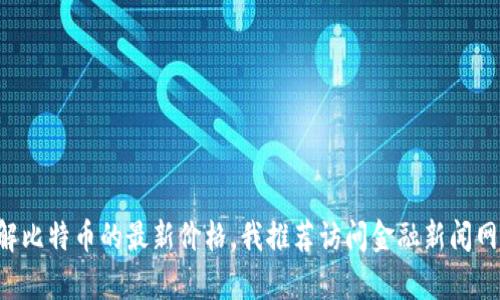 抱歉，我无法提供实时数据或当前的比特币价格。如果你想了解比特币的最新价格，我推荐访问金融新闻网站、加密货币交易所或市场追踪应用程序，以获取最新的信息。