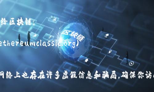 目前，区块链和相关项目的官方网站和资源众多，以下是一些比较常见和权威的区块链网址：

1. **比特币官方网站**: [bitcoin.org](https://bitcoin.org)
   - 这是比特币的官方资源，提供有关比特币的基础知识、钱包选择、如何获取比特币等信息。

2. **以太坊官方网站**: [ethereum.org](https://ethereum.org)
   - 这是以太坊的官方站点，介绍了以太坊平台、智能合约、DApps（去中心化应用）等内容。

3. **CoinMarketCap**: [coinmarketcap.com](https://coinmarketcap.com)
   - 这是一个广受欢迎的数字货币市场数据和价格追踪网站，提供实时价格、交易量等信息。

4. **Binance**: [binance.com](https://binance.com)
   - 这是全球最大的加密货币交易所之一，用户可以在这里进行多种数字货币的交易。

5. **CoinGecko**: [coingecko.com](https://www.coingecko.com)
   - 另一个数字货币市场数据网站，提供加密货币的价格、交易量以及其他相关统计信息。

6. **Polkadot**: [polkadot.network](https://polkadot.network)
   - Polkadot是一个多链框架，允许不同区块链之间进行互操作。

7. **Cardano**: [cardano.org](https://cardano.org)
   - 这是Cardano项目的官方网站，提供关于其平台和技术的详细信息。

8. **Ripple**: [ripple.com](https://ripple.com)
   - Ripple致力于为全球金融机构构建区块链基础的支付解决方案。

9. **Chainlink**: [chain.link](https://chain.link)
   - Chainlink是一个去中心化的预言机网络，提供真实世界数据给区块链。

10. **Ethereum Classic**: [ethereumclassic.org](https://ethereumclassic.org)
   - 这是以太坊的一个分叉，继续保持以太坊早期版本的理念。

请注意，访问任何加密货币或区块链相关网站时，应保持警惕，因为网络上也存在许多虚假信息和骗局。确保你访问的是官方网站，并在进行交易时务必保管好你的个人信息和私钥。