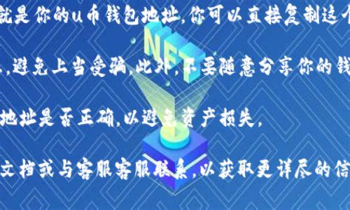 要找到u币钱包的地址，通常可以按照以下步骤进行：

1. **下载并安装u币钱包应用程序**：首先，确保你已经在智能手机上下载并安装了u币钱包的官方应用程序。如果你还没有钱包，可以通过官方网站或应用商店下载。

2. **创建或登录账户**：如果你是首次使用，按照提示创建一个新的钱包账户。如果你已经有账户，直接登录即可。

3. **查看钱包地址**：
   - **进入“余额”或“钱包”页面**：登录后，通常会自动进入主界面。在这里你可以找到你的资产概览。
   - **查找“接收”或“地址”选项**：在余额页面，通常会有一个“接收”或者“钱包地址”的选项，点击进入。
   - **复制钱包地址**：在接收页面，你会看到一个地址，这就是你的u币钱包地址。你可以直接复制这个地址，或者通过二维码扫描方式分享。

4. **注意安全**：确保只在官方渠道获取u币钱包和相关信息，避免上当受骗。此外，不要随意分享你的钱包地址，尤其是私钥信息。

5. **进行交易时**：在进行任何交易时，确保核对对方提供的地址是否正确，以避免资产损失。

如果在使用过程中有任何疑问，建议查阅u币钱包的官方帮助文档或与客服客服联系，以获取更详尽的信息和帮助。