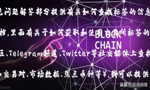 在大多数加密货币交易所或金融平台上，您可以通过以下几种方式找到交易所的标签（tag）或信息：

1. **交易所主页**：大多数交易所会在其官网首页上展示当前交易的热门币种、市场数据和相关标签信息。

2. **市场（Markets）或交易对（Trading Pairs）页面**：访问交易所的“市场”或“交易对”页面，通常可以看到各种加密货币的列表，及其流通情况和其他相关标签。

3. **帮助中心或FAQ**：一些交易所会在其帮助中心或常见问题解答部分提供有关如何查找标签的信息。

4. **API 文档**：如果你是开发者，许多交易所提供API文档，里面有关于如何获取和使用交易所标签的详细说明。

5. **社区论坛或社交媒体**：您也可以在交易所的官方社区、Telegram频道、Twitter等社交媒体上查找与交易所标签相关的信息。

如果您能具体说明您指的“标签”是指什么类型的信息（例如交易对、市场数据、焦点币种等），我可以提供更详细的操作步骤或平台推荐。