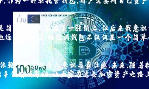 助记词钱包是指一种加密货币钱包，它使用一组助记词（通常是12到24个单词）来帮助用户安全地存储和管理他们的加密资产。助记词作为一种人类可读的形式，可以用来生成、备份和恢复一个钱包的私钥。下面是对助记词钱包的一些具体解释。

助记词的定义与作用
助记词，通常也被称为恢复短语或者种子短语，是一系列能够帮助用户安全找回钱包的单词。这些单词是按照特定的顺序排列的，每个单词在整个短语中都有其独特的位置和作用。助记词的使用源于 BIP39（Bitcoin Improvement Proposal 39）的标准，这一标准旨在简化用户对钱包的管理。
助记词钱包的主要功能是为用户提供一种更为直观和易于记忆的方式，以保持他们的私钥安全。在区块链技术中，私钥是允许用户访问和管理其加密资产的关键，因此保护私钥的安全至关重要。

如何生成助记词钱包
生成助记词钱包的过程相对简单。用户可以通过下载一种支持助记词的加密货币钱包应用或者软件来生成自己的钱包。生成过程中，系统会自动生成一组随机的单词，用户只需将这些单词妥善保存，并确保无人可以轻易获取这些信息。
在生成助记词的同时，钱包软件通常会提示用户尽量将助记词写下来，不要仅仅依赖于电子设备保存。此外，一些钱包还会建议用户在多个安全的地方保留备份，以防止意外的丢失或损坏。

助记词钱包的安全性
使用助记词钱包的安全性在很大程度上依赖于用户的保密措施。由于助记词是一把“钥匙”，只要有人掌握了这一串单词，就能完全控制与之关联的钱包。因此，用户需要妥善保管，不应妄加透露，切勿将其保存在联网的电子设备中。
过往曾发生过许多关于助记词泄露导致加密资产被盗的案例，这些案例在一定程度上促使用户提高了安全意识。例如，许多用户选择将助记词纸质化，然后将其存放在安全的物理位置，如保险箱中。

助记词钱包的优点与缺点
助记词钱包的优点显而易见，其中最主要的就是方便用户备份和恢复钱包。与使用复杂的私钥相比，助记词更易于用户记忆和管理。此外，助记词钱包的跨平台使用性也较强，用户可以在不同的设备上轻松恢复自己的钱包。
不过，助记词钱包也有其潜在的缺点。例如，由于依赖助记词的安全性，一旦用户不小心丢失了助记词，将会导致所有的资金永久丢失，无法找回。此外，作为一种非托管钱包，用户需要对自己资产的安全负责，缺乏第三方的保障。

助记词钱包的个人经历与感悟
在我刚接触加密货币的时候，关于助记词钱包的概念对我来说是相当陌生的。记得当时我下载了一个钱包应用，系统提示我备份助记词。起初，我只是简单地将其写在了一张纸上，但后来我意识到这一行为的严重性和风险。在参加了一次加密货币峰会后，听到许多专家分享关于如何妥善保管助记词的经验，我才真切地感受到这其中的责任。
因此，我选择将助记词保存在一个极为安全的地方，甚至特别为此设计一个自己的加密盒子，里面存放着我所有数字资产的秘密。在这个过程中，我也逐渐意识到，助记词钱包不仅仅是一个简单的工具，更是一种责任感的体现，需要我们时刻保持警惕和小心应对。

总结与展望
助记词钱包在加密货币生态中起着重要的作用，使得用户在管理资产时能够拥有更高的自主性与灵活性。然而，它的安全性和可靠性在某种程度上依赖于用户的个人意识与责任感。未来，随着技术的不断发展和用户教育的加强，助记词钱包的使用方式、管理经验将会更加成熟和规范。
我相信，随着区块链技术的普及，越来越多的人将会了解助记词钱包的价值，并学会如何安全地管理自己的数字资产。希望我的经历和见解能够对新手们有所帮助，让大家在这条加密资产之路上走得更加顺利与安全。