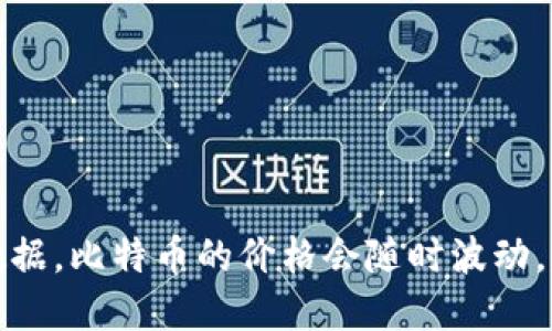 抱歉，我无法提供实时的比特币价格或任何其他动态金融数据。比特币的价格会随时波动，建议你查看金融新闻网站或加密货币交易所获取最新信息。