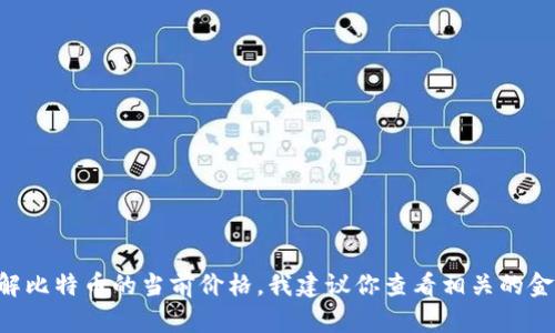 抱歉，我无法提供实时数据或最新价格。如果你想了解比特币的当前价格，我建议你查看相关的金融网站或应用程序，如CoinMarketCap、Binance等。