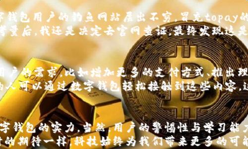 
topay数字钱包安全吗？揭秘安全背后的真相与实用性

数字钱包, 安全性, 金融科技/guanjianci

数字钱包的崛起：我们生活中的一部分
随着科技的发展，数字钱包已经成为我们生活中不可或缺的一部分。回想起我小学的时候，每次去超市，总是要带上钱包，生怕现金不够用。而现在，只需掏出手机，打开一个App，就能完成支付，实在是太方便了！
在这个快节奏的时代，数字钱包的出现不仅提升了支付的效率，也改变了我们的消费方式。尤其是在网上购物、外出就餐时，数字钱包的便捷性让人赞不绝口。但与此同时，大家也开始关心：这些数字钱包真的安全吗？

topay数字钱包的基础知识
那么，topay数字钱包是什么呢？topay是一款致力于为用户提供安全便捷的数字支付解决方案的钱包平台。它允许用户存储各种数字货币，包括比特币、以太坊等虚拟货币，同时支持日常消费支付。对于像我这样对金融科技感兴趣的人来说，topay是一个非常有吸引力的选择。
随着topay的不断发展，它的用户基础也逐渐扩大。许多人开始接受这种新型支付方式，享受其带来的便利。然而，安全问题依然是大家最关心的话题。

topay数字钱包的安全性分析
那么topay的安全性如何呢？首先，我们需要了解topay在安全性方面采取了哪些措施。topay采用了先进的加密技术来保护用户的数据，将用户的个人信息和交易记录进行加密存储，使得黑客很难通过常规手段获取这些信息。每次登录都会需要两步验证，这一层额外的安全性相当于在你的钱包上加了一把锁。
举个例子，我的一个朋友曾经在使用另一款数字钱包时，因未开启双重验证，导致账户被黑客攻击，损失了一笔不小的款项。自那之后，我一直提醒朋友和我周围的人，不要忽视这些安全措施。对比之下，topay的这种安全设计，让我更加信任它。

用户隐私与数据保护
除了加密和双重验证，topay在用户隐私和数据保护方面也做了诸多努力。在注册和支付过程中，topay不收集用户的敏感信息，比如社交安全号码和身份证号码，这在一定程度上保护了用户的隐私安全。
相较于传统金融机构，许多用户在转换为数字钱包使用者时，可能会担心隐私的泄露。曾经我在论坛上看到许多讨论，大多数用户担心的是自己的付款记录被追踪。对于这些问题，topay的隐私政策让用户感到舒心。它使用了区块链技术，提高了透明度，但又不会泄露个人的关键信息。

用户体验与市场反馈
在用户体验方面，topay也非常注重用户的反馈。通过持续的更新与，topay在存取款、交易速度等方面都得到了明显提升。曾有一次，我在使用topay为朋友的生日派对买蛋糕时，支付过程顺畅且快速，令我倍感惊喜。
而在市场反馈层面，许多用户在使用topay后表示，数字钱包让他们的消费体验变得更加便捷，更能适应现代人的生活节奏。社交网络上，也出现了不少关于topay的正面评价。

topay的风险与应对措施
当然，任何技术都有其风险，topay也不例外。虽然它采取了多项安全措施，但用户仍需提高警惕，防止网络诈骗。例如，近期有针对数字钱包用户的钓鱼网站层出不穷，冒充topay的网站试图骗取用户的登录信息和资金。
在这里，我想分享一个个人的故事。有一次，我在社交媒体上看到一个“topay客服”的账号，声称可以帮助我解决账户问题。经过一番考量后，我还是决定去官网查证，最终发现这是一个假冒账号。这个经历让我更加认识到，用户自身的警惕与学习同样重要。

数字钱包的未来：topay会如何发展？
随着数字货币的普及和金融科技的不断创新，topay的未来发展可谓前景广阔。我们有理由相信，topay会引入更多新的功能来满足用户的需求，比如增加更多的支付方式、推出理财等金融产品等。
记得小时候，看到身边的大人们讨论股票、理财等话题时，自己也曾希望能了解这些金融知识。现在，随着金融科技的发展，越来越多的人可以通过数字钱包轻松接触到这些内容，这是我认为数字钱包的巨大价值所在。

总结：topay为生活注入便捷和安全
总而言之，topay数字钱包在安全性和用户体验上都表现得相当出色。它的加密措施、隐私保护以及市场反馈都显示出其作为一款数字钱包的实力。当然，用户的警惕性与学习能力同样是确保安全使用的重要环节。
在未来的生活中，若你还在纠结于使用传统现金支付方式，不妨试试topay，或许它将会为你的生活带来不一样的便利。就像我年少时的期待一样，科技始终为我们带来更多的可能性，而我们只需勇敢尝试。