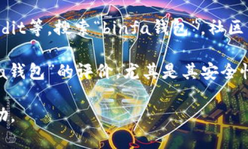关于“binfa钱包”的信息较少，可能是因为该钱包是较新的或相对不那么知名的数字货币钱包。为了准确了解“binfa钱包”，我建议你查看以下几个可能的途径：

1. **官方网站**：查看“binfa钱包”的官方网站，通常可以找到最准确的信息，包括功能介绍、安全性、支持的币种等。

2. **社交媒体和社区**：在相关的社交媒体平台如Twitter、Reddit等，搜索“binfa钱包”。社区用户的讨论和反馈可以提供一些实用的见解。

3. **评价和评论**：通过第三方网站或者论坛查看用户对“binfa钱包”的评价，尤其是其安全性和用户体验方面的信息。

如果有更明确的信息或者特定问题，请告诉我，我将尽力提供帮助。